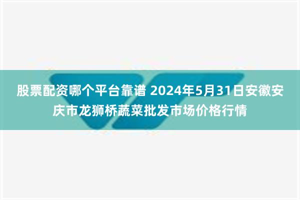 股票配资哪个平台靠谱 2024年5月31日安徽安庆市龙狮桥蔬菜批发市场价格行情