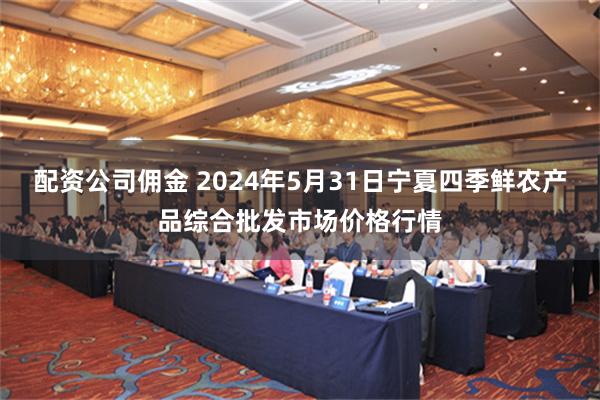 配资公司佣金 2024年5月31日宁夏四季鲜农产品综合批发市场价格行情