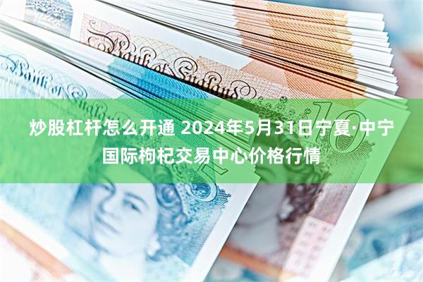 炒股杠杆怎么开通 2024年5月31日宁夏·中宁国际枸杞交易中心价格行情