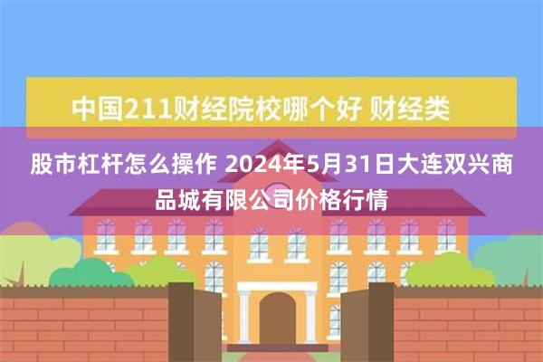 股市杠杆怎么操作 2024年5月31日大连双兴商品城有限公司价格行情