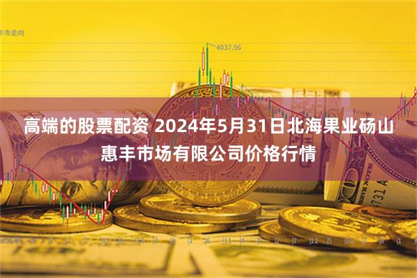 高端的股票配资 2024年5月31日北海果业砀山惠丰市场有限公司价格行情