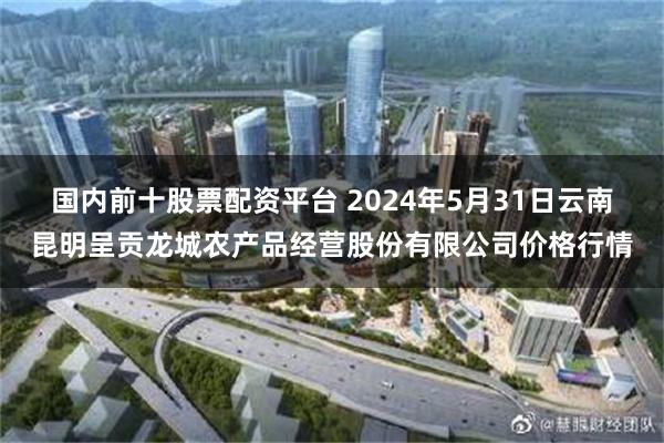 国内前十股票配资平台 2024年5月31日云南昆明呈贡龙城农产品经营股份有限公司价格行情