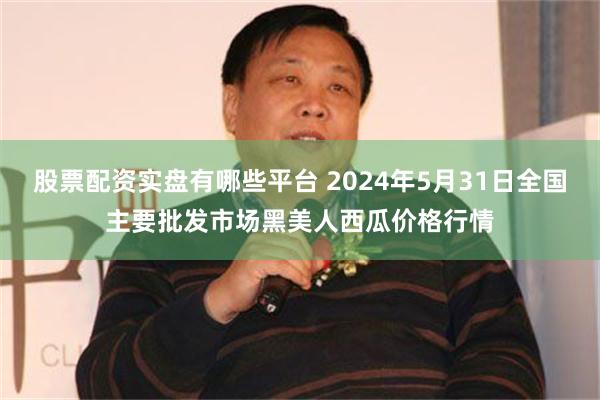 股票配资实盘有哪些平台 2024年5月31日全国主要批发市场黑美人西瓜价格行情