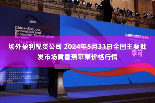 场外盈利配资公司 2024年5月31日全国主要批发市场黄香蕉苹果价格行情