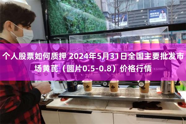 个人股票如何质押 2024年5月31日全国主要批发市场黄芪（圆片0.5-0.8）价格行情