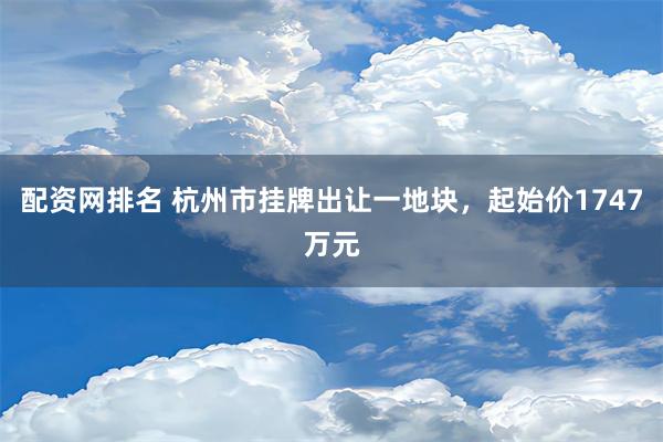 配资网排名 杭州市挂牌出让一地块，起始价1747万元