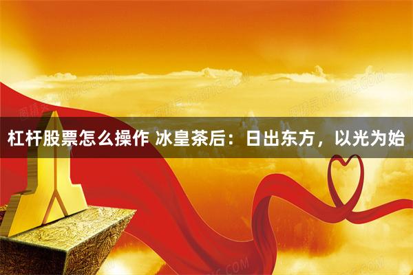 杠杆股票怎么操作 冰皇茶后：日出东方，以光为始