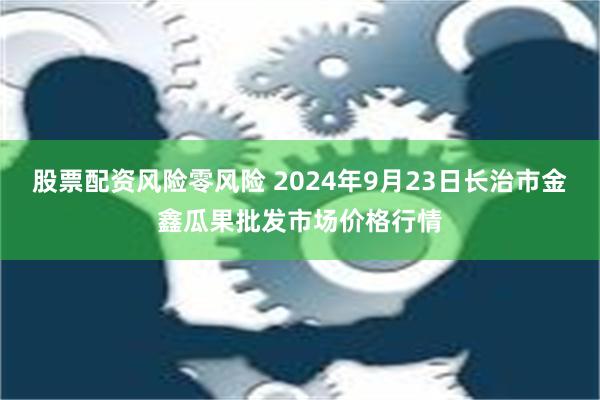 股票配资风险零风险 2024年9月23日长治市金鑫瓜果批发市场价格行情