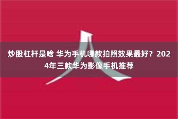 炒股杠杆是啥 华为手机哪款拍照效果最好？2024年三款华为影像手机推荐