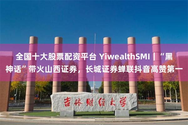 全国十大股票配资平台 YiwealthSMI｜“黑神话”带火山西证券，长城证券蝉联抖音高赞第一