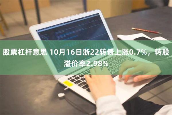 股票杠杆意思 10月16日浙22转债上涨0.7%，转股溢价率2.98%