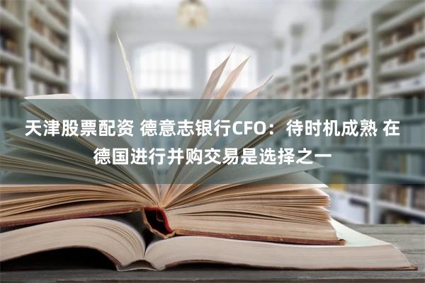 天津股票配资 德意志银行CFO：待时机成熟 在德国进行并购交易是选择之一