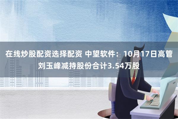 在线炒股配资选择配资 中望软件：10月17日高管刘玉峰减持股份合计3.54万股