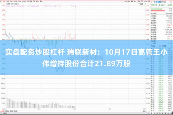 实盘配资炒股杠杆 瑞联新材：10月17日高管王小伟增持股份合计21.89万股