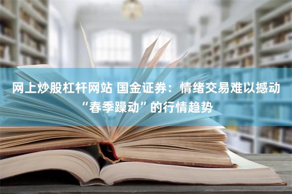 网上炒股杠杆网站 国金证券：情绪交易难以撼动“春季躁动”的行情趋势