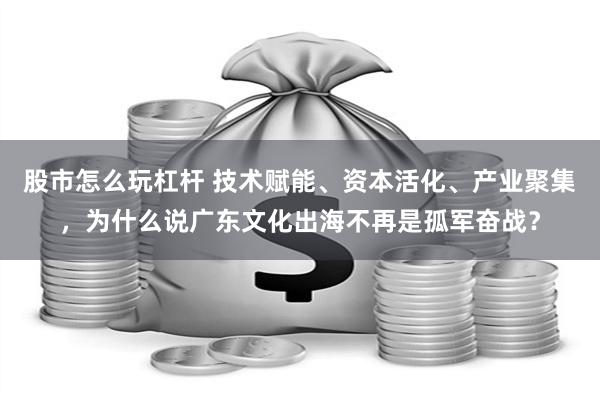 股市怎么玩杠杆 技术赋能、资本活化、产业聚集，为什么说广东文化出海不再是孤军奋战？