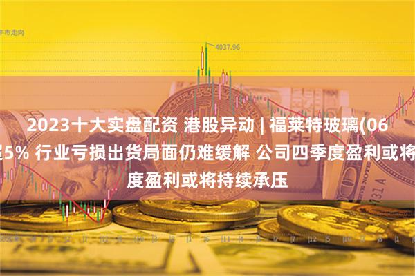 2023十大实盘配资 港股异动 | 福莱特玻璃(06865)跌超5% 行业亏损出货局面仍难缓解 公司四季度盈利或将持续承压