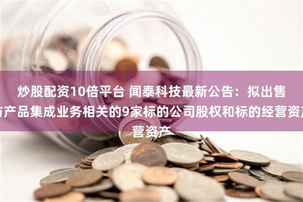 炒股配资10倍平台 闻泰科技最新公告：拟出售与产品集成业务相关的9家标的公司股权和标的经营资产