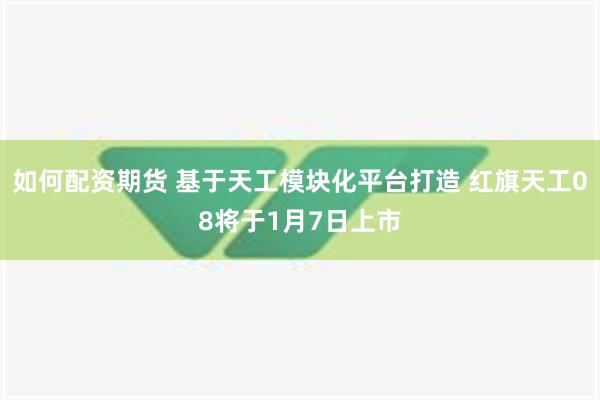 如何配资期货 基于天工模块化平台打造 红旗天工08将于1月7日上市