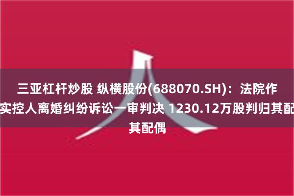 三亚杠杆炒股 纵横股份(688070.SH)：法院作出实控人离婚纠纷诉讼一审判决 1230.12万股判归其配偶