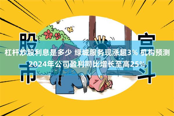 杠杆炒股利息是多少 绿城服务现涨超3% 机构预测2024年公司盈利同比增长至高25%