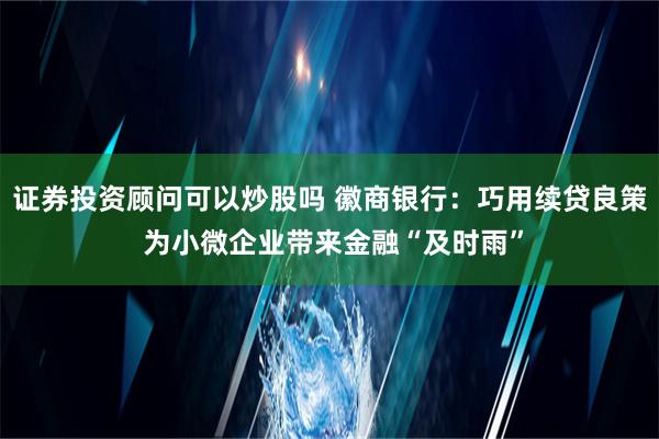 证券投资顾问可以炒股吗 徽商银行：巧用续贷良策 为小微企业带来金融“及时雨”